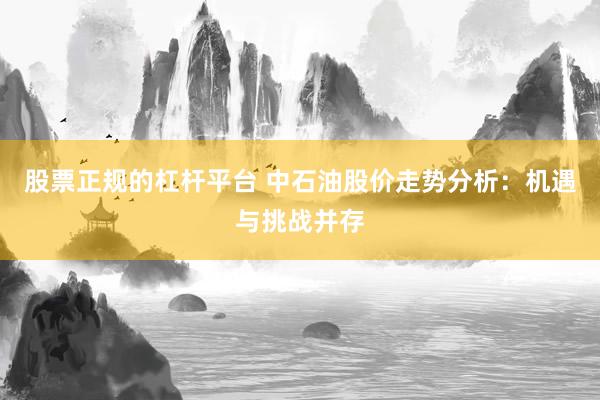 股票正规的杠杆平台 中石油股价走势分析：机遇与挑战并存