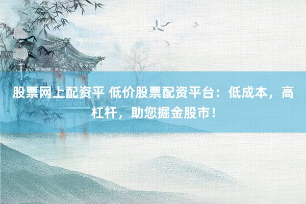 股票网上配资平 低价股票配资平台：低成本，高杠杆，助您掘金股市！