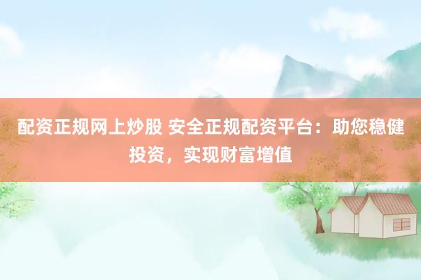 配资正规网上炒股 安全正规配资平台：助您稳健投资，实现财富增值