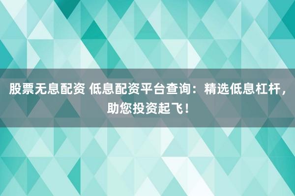 股票无息配资 低息配资平台查询：精选低息杠杆，助您投资起飞！