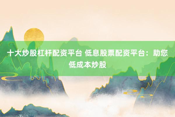 十大炒股杠杆配资平台 低息股票配资平台：助您低成本炒股