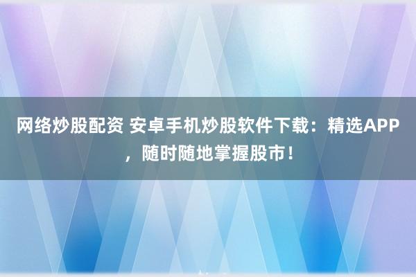 网络炒股配资 安卓手机炒股软件下载：精选APP，随时随地掌握股市！