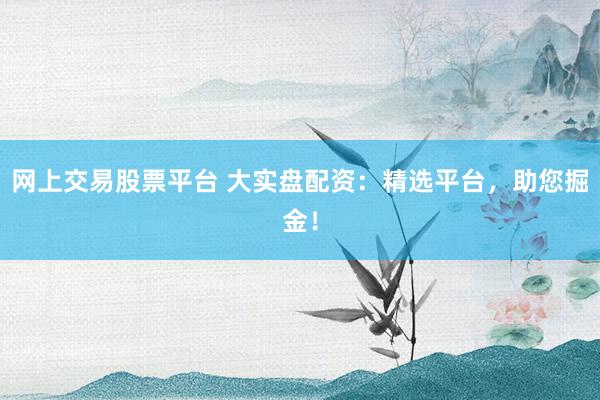 网上交易股票平台 大实盘配资：精选平台，助您掘金！