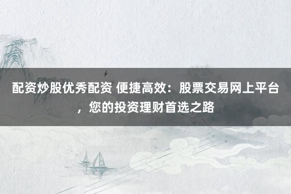 配资炒股优秀配资 便捷高效：股票交易网上平台，您的投资理财首选之路