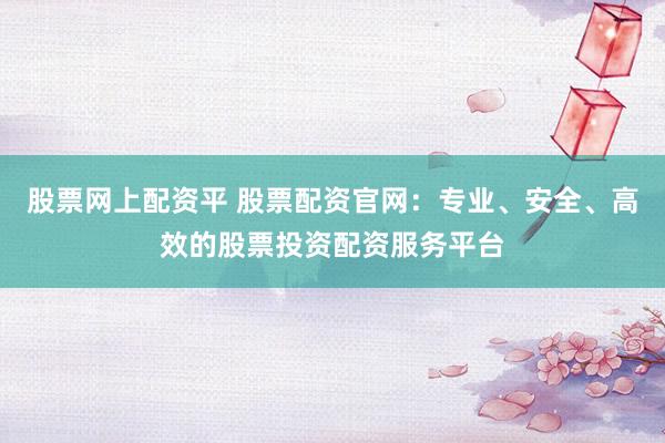 股票网上配资平 股票配资官网：专业、安全、高效的股票投资配资服务平台