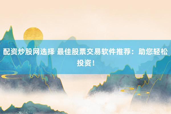 配资炒股网选择 最佳股票交易软件推荐：助您轻松投资！