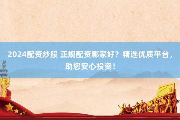 2024配资炒股 正规配资哪家好？精选优质平台，助您安心投资！