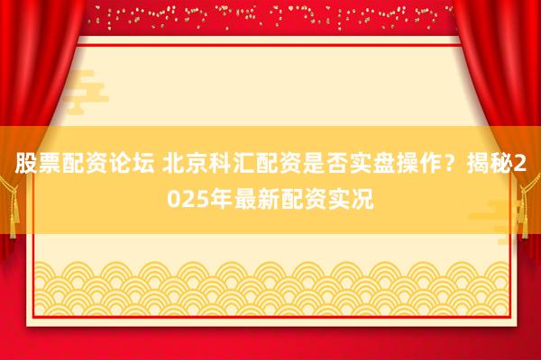股票配资论坛 北京科汇配资是否实盘操作？揭秘2025年最新配资实况