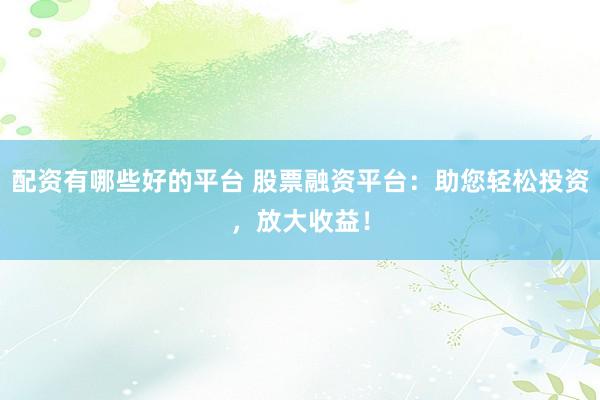 配资有哪些好的平台 股票融资平台：助您轻松投资，放大收益！