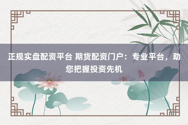 正规实盘配资平台 期货配资门户：专业平台，助您把握投资先机