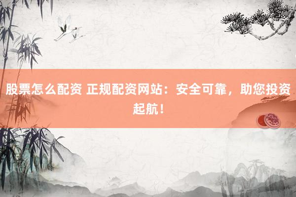 股票怎么配资 正规配资网站：安全可靠，助您投资起航！