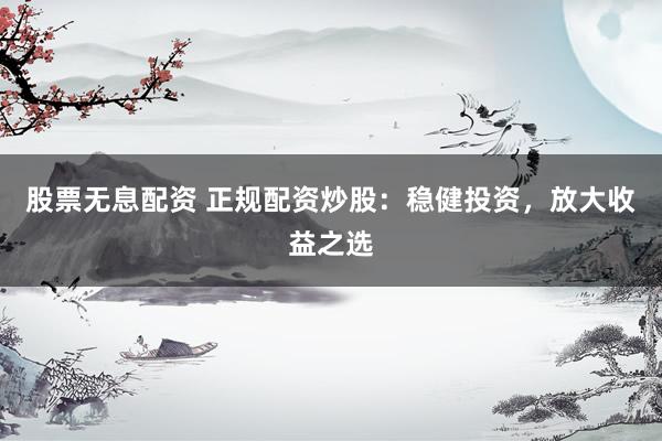 股票无息配资 正规配资炒股：稳健投资，放大收益之选