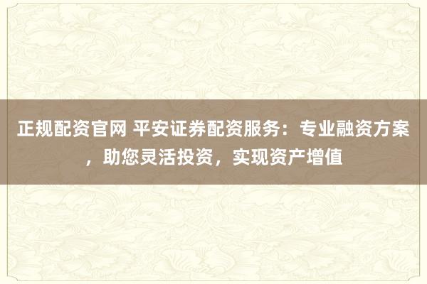 正规配资官网 平安证券配资服务：专业融资方案，助您灵活投资，实现资产增值