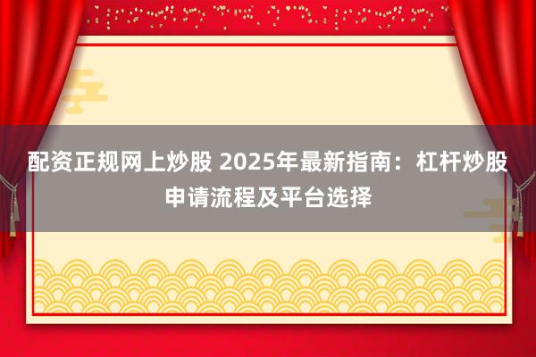 配资正规网上炒股 2025年最新指南：杠杆炒股申请流程及平台选择