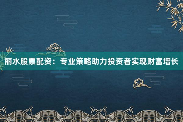 丽水股票配资：专业策略助力投资者实现财富增长