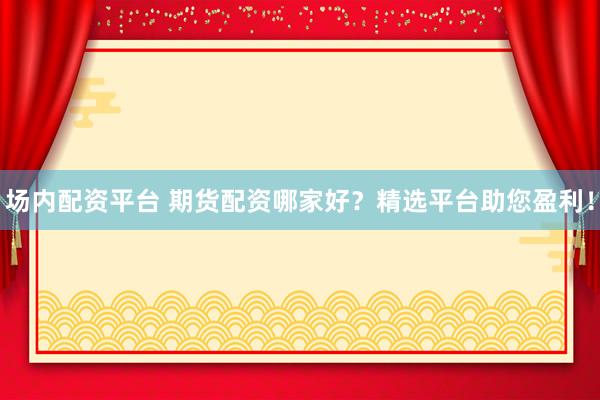 场内配资平台 期货配资哪家好？精选平台助您盈利！