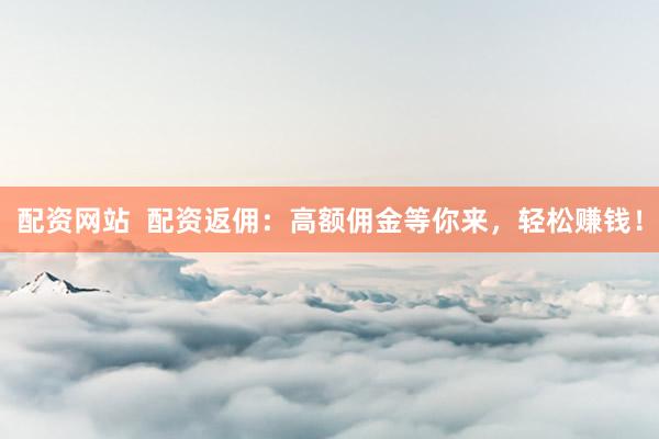 配资网站  配资返佣：高额佣金等你来，轻松赚钱！