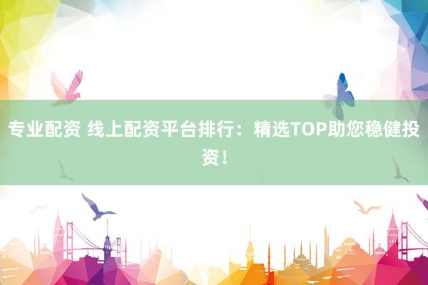 专业配资 线上配资平台排行：精选TOP助您稳健投资！