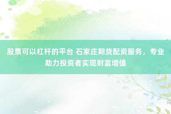 股票可以杠杆的平台 石家庄期货配资服务，专业助力投资者实现财富增值