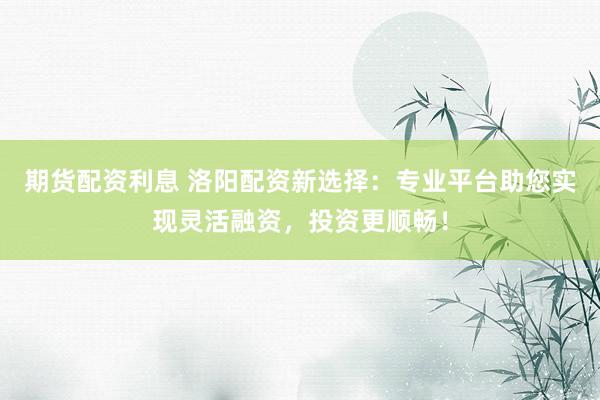 期货配资利息 洛阳配资新选择：专业平台助您实现灵活融资，投资更顺畅！
