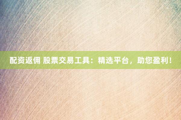 配资返佣 股票交易工具：精选平台，助您盈利！