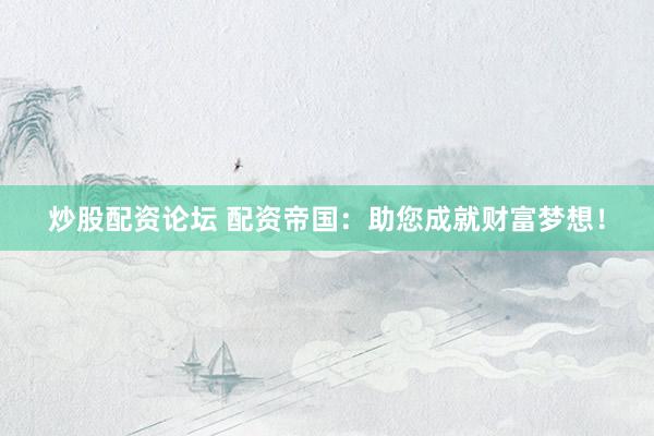 炒股配资论坛 配资帝国：助您成就财富梦想！
