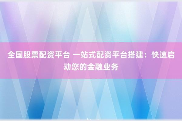 全国股票配资平台 一站式配资平台搭建：快速启动您的金融业务