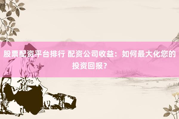 股票配资平台排行 配资公司收益：如何最大化您的投资回报？