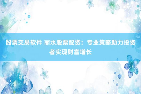 股票交易软件 丽水股票配资：专业策略助力投资者实现财富增长