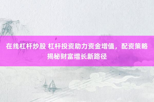 在线杠杆炒股 杠杆投资助力资金增值，配资策略揭秘财富增长新路径
