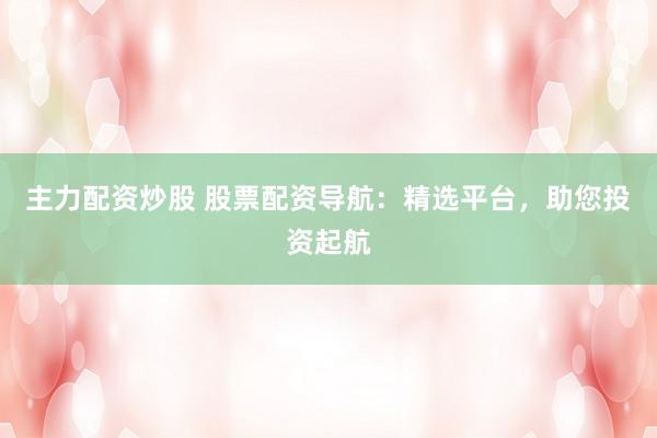 主力配资炒股 股票配资导航：精选平台，助您投资起航