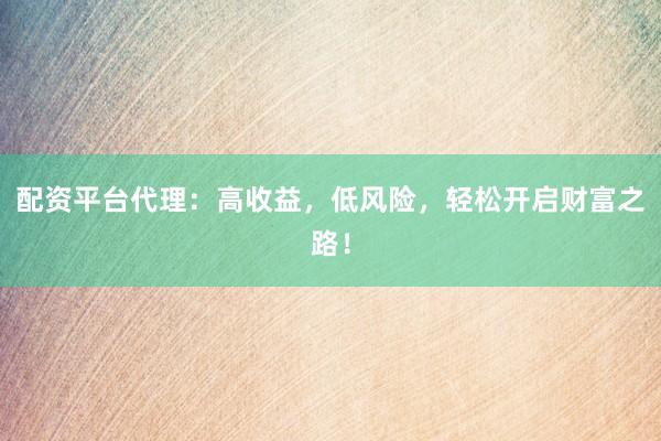 配资平台代理：高收益，低风险，轻松开启财富之路！