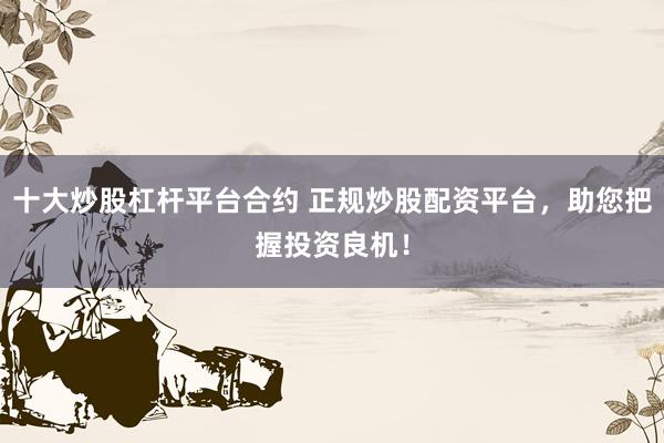 十大炒股杠杆平台合约 正规炒股配资平台，助您把握投资良机！