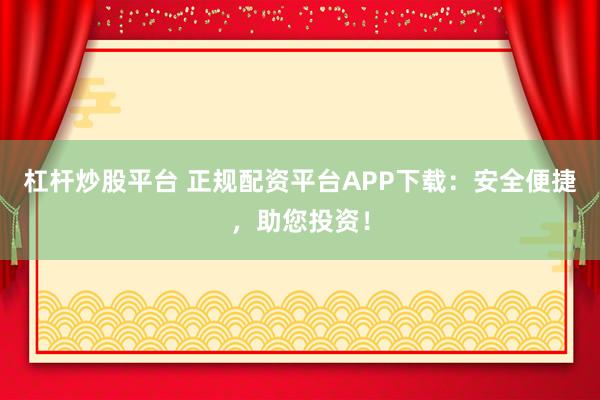 杠杆炒股平台 正规配资平台APP下载：安全便捷，助您投资！