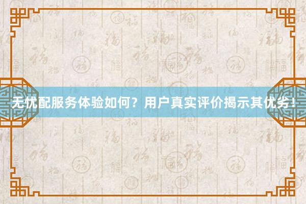 无忧配服务体验如何？用户真实评价揭示其优劣！