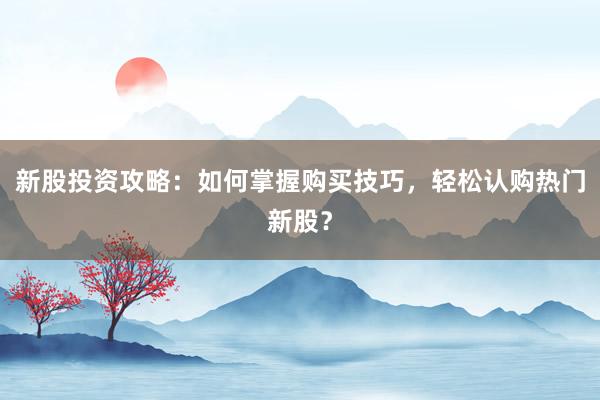 新股投资攻略：如何掌握购买技巧，轻松认购热门新股？