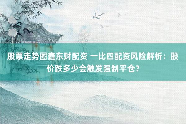 股票走势图鑫东财配资 一比四配资风险解析：股价跌多少会触发强制平仓？
