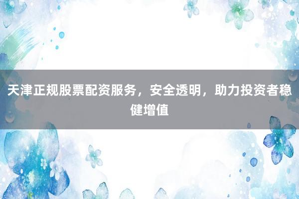 天津正规股票配资服务，安全透明，助力投资者稳健增值