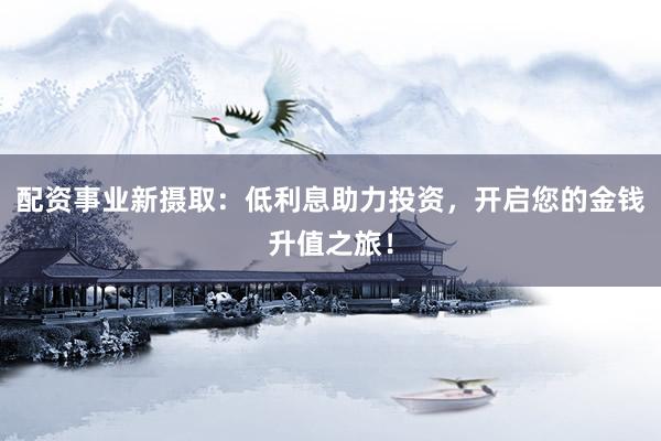 配资事业新摄取：低利息助力投资，开启您的金钱升值之旅！