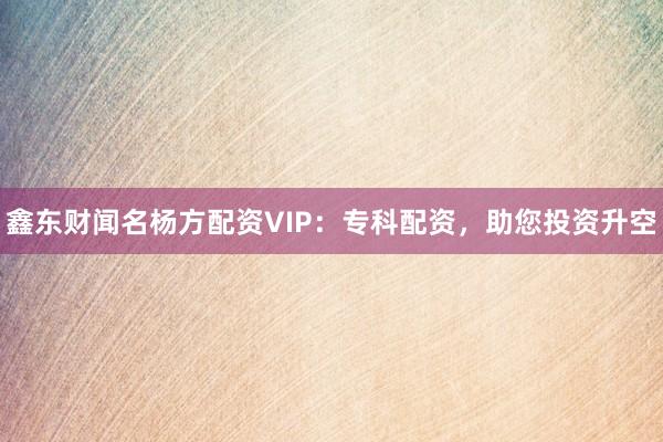 鑫东财闻名杨方配资VIP：专科配资，助您投资升空