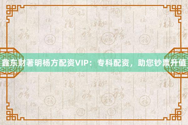 鑫东财著明杨方配资VIP：专科配资，助您钞票升值