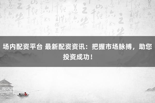 场内配资平台 最新配资资讯：把握市场脉搏，助您投资成功！