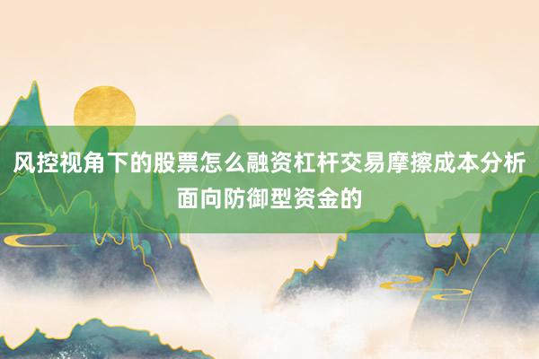风控视角下的股票怎么融资杠杆交易摩擦成本分析面向防御型资金的