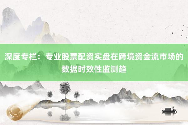 深度专栏：专业股票配资实盘在跨境资金流市场的数据时效性监测趋
