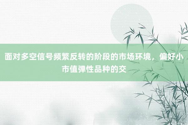 面对多空信号频繁反转的阶段的市场环境，偏好小市值弹性品种的交