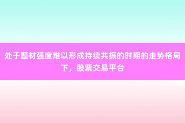 处于题材强度难以形成持续共振的时期的走势格局下，股票交易平台