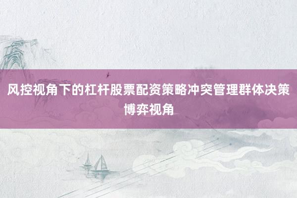风控视角下的杠杆股票配资策略冲突管理群体决策博弈视角