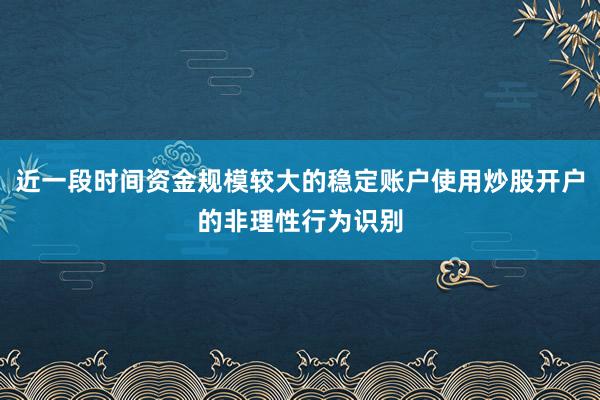 近一段时间资金规模较大的稳定账户使用炒股开户的非理性行为识别