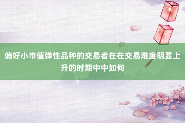 偏好小市值弹性品种的交易者在在交易难度明显上升的时期中中如何