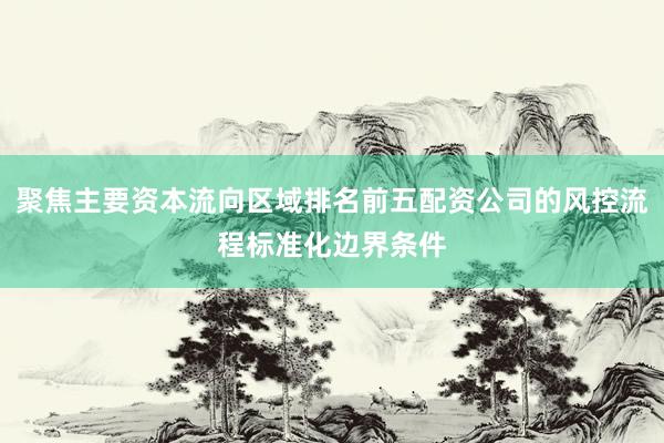 聚焦主要资本流向区域排名前五配资公司的风控流程标准化边界条件